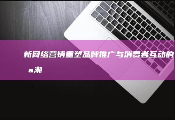 新网络营销：重塑品牌推广与消费者互动的浪潮